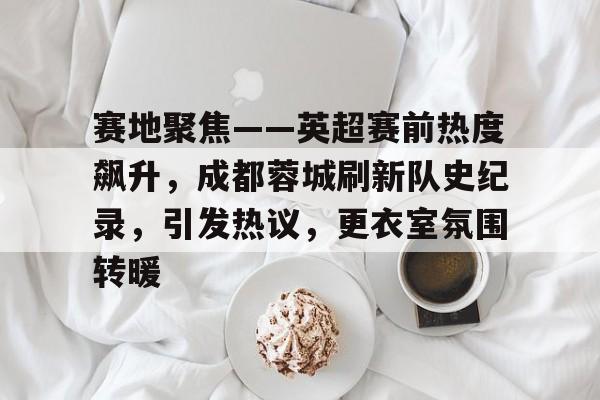 包含赛地聚焦——英超赛前热度飙升，成都蓉城刷新队史纪录，引发热议，更衣室氛围转暖的词条-OD体育网页版